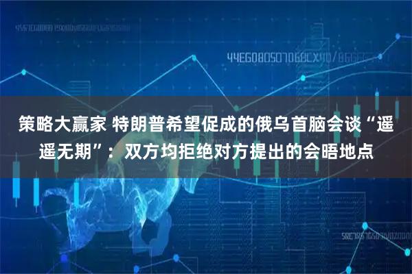 策略大赢家 特朗普希望促成的俄乌首脑会谈“遥遥无期”：双方均拒绝对方提出的会晤地点