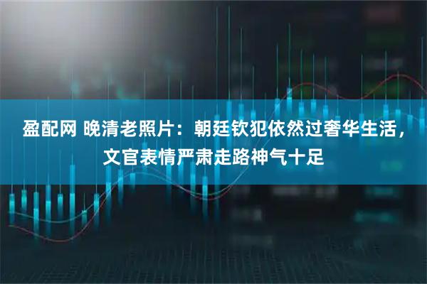 盈配网 晚清老照片：朝廷钦犯依然过奢华生活，文官表情严肃走路神气十足