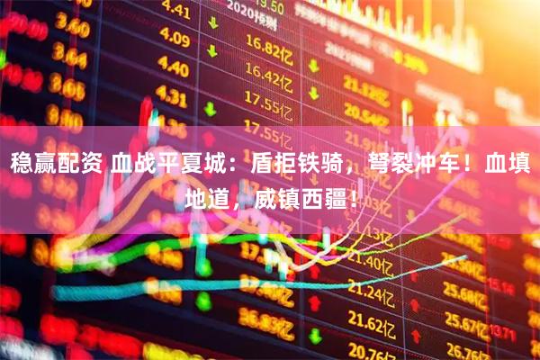 稳赢配资 血战平夏城：盾拒铁骑，弩裂冲车！血填地道，威镇西疆！