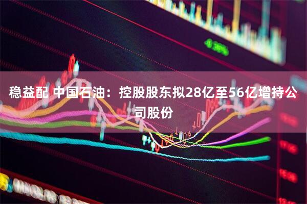 稳益配 中国石油：控股股东拟28亿至56亿增持公司股份