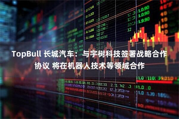 TopBull 长城汽车：与宇树科技签署战略合作协议 将在机器人技术等领域合作