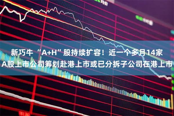 新巧牛 “A+H”股持续扩容！近一个多月14家A股上市公司筹划赴港上市或已分拆子公司在港上市