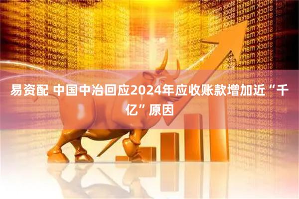 易资配 中国中冶回应2024年应收账款增加近“千亿”原因