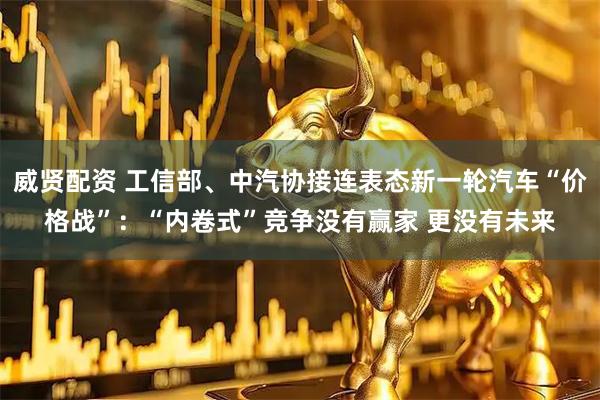 威贤配资 工信部、中汽协接连表态新一轮汽车“价格战”：“内卷式”竞争没有赢家 更没有未来