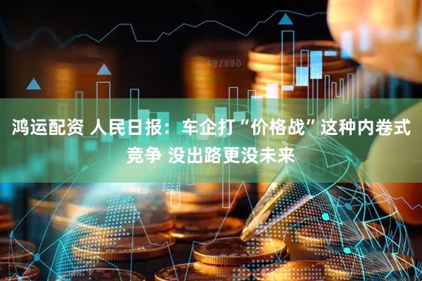 鸿运配资 人民日报：车企打“价格战”这种内卷式竞争 没出路更没未来