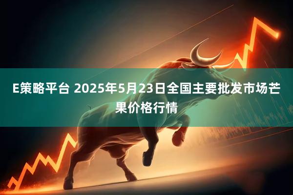 E策略平台 2025年5月23日全国主要批发市场芒果价格行情