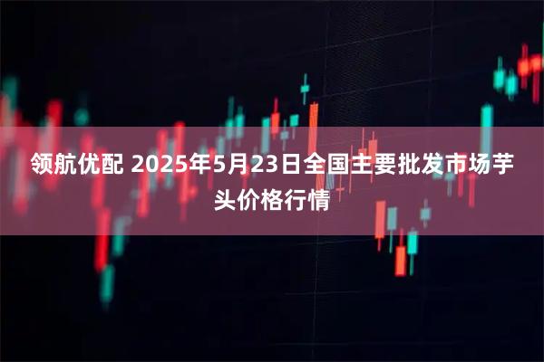 领航优配 2025年5月23日全国主要批发市场芋头价格行情