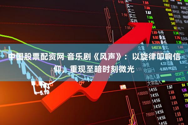 中国股票配资网 音乐剧《风声》：以旋律叩响信仰，重现至暗时刻微光