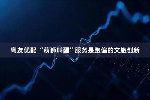 粤友优配 “萌狮叫醒”服务是跑偏的文旅创新