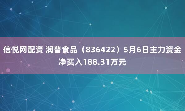 信悦网配资 润普食品（836422）5月6日主力资金净买入188.31万元