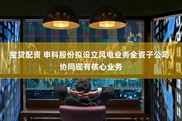 宝贷配资 申科股份拟设立风电业务全资子公司，协同现有核心业务