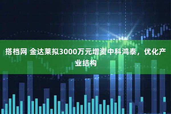 搭档网 金达莱拟3000万元增资中科鸿泰，优化产业结构