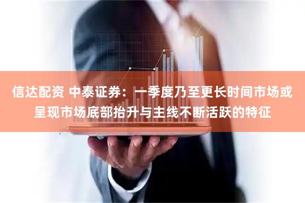 信达配资 中泰证券：一季度乃至更长时间市场或呈现市场底部抬升与主线不断活跃的特征