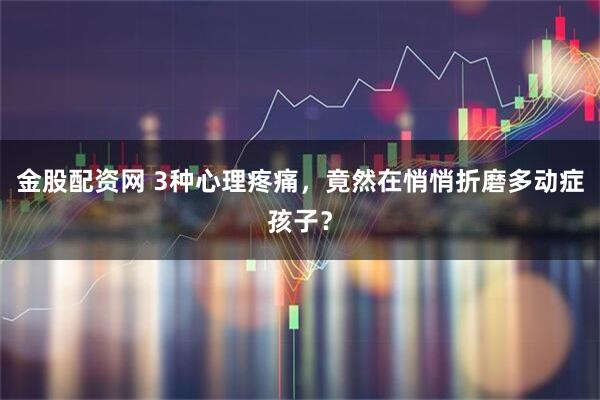 金股配资网 3种心理疼痛，竟然在悄悄折磨多动症孩子？