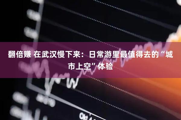 翻倍赚 在武汉慢下来：日常游里最值得去的“城市上空”体验