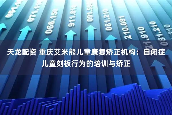 天龙配资 重庆艾米熊儿童康复矫正机构：自闭症儿童刻板行为的培训与矫正