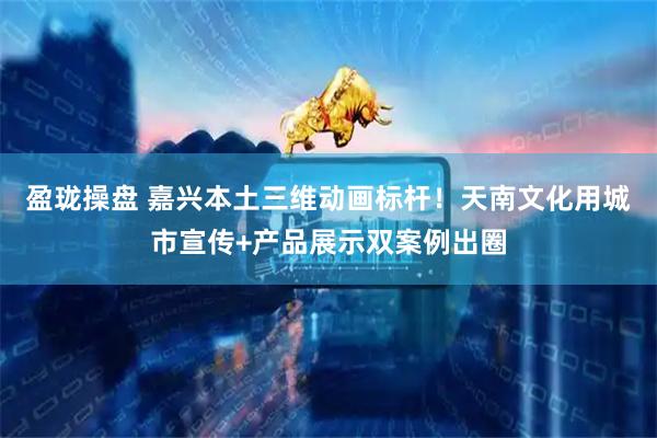 盈珑操盘 嘉兴本土三维动画标杆！天南文化用城市宣传+产品展示双案例出圈