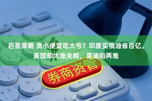 启盈策略 贪小便宜吃大亏？印度买俄油省百亿，美国却大涨关税，莫迪陷两难