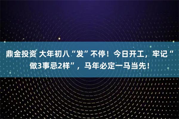 鼎金投资 大年初八“发”不停！今日开工，牢记“做3事忌2样”，马年必定一马当先！