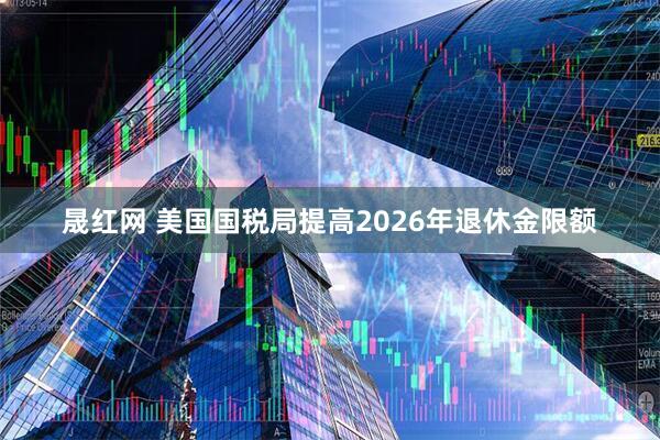 晟红网 美国国税局提高2026年退休金限额