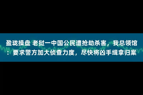 盈珑操盘 老挝一中国公民遭抢劫杀害，我总领馆：要求警方加大侦查力度，尽快将凶手缉拿归案