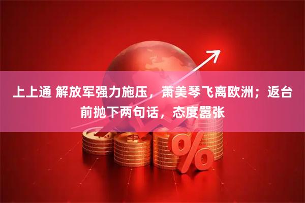 上上通 解放军强力施压，萧美琴飞离欧洲；返台前抛下两句话，态度嚣张