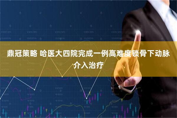 鼎冠策略 哈医大四院完成一例高难度锁骨下动脉介入治疗