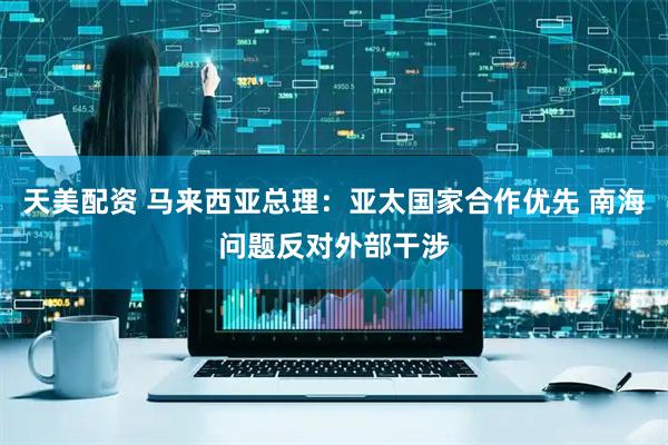 天美配资 马来西亚总理：亚太国家合作优先 南海问题反对外部干涉