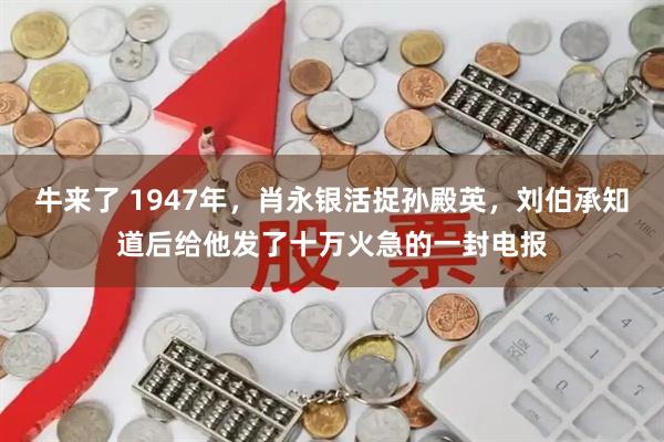 牛来了 1947年，肖永银活捉孙殿英，刘伯承知道后给他发了十万火急的一封电报