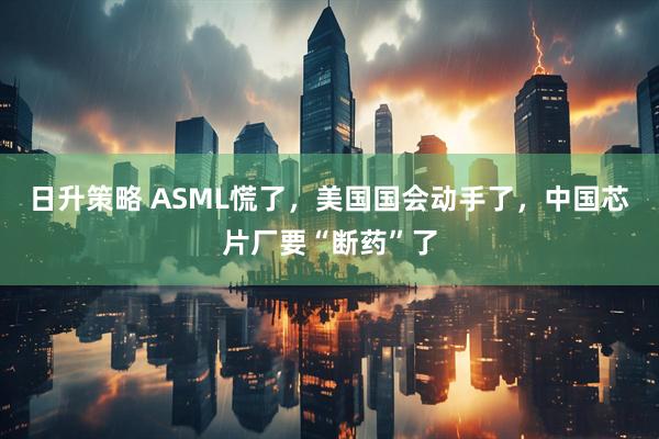 日升策略 ASML慌了，美国国会动手了，中国芯片厂要“断药”了
