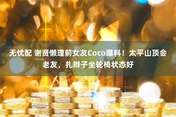 无忧配 谢贤懒理前女友Coco曝料！太平山顶会老友，扎辫子坐轮椅状态好
