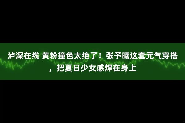 泸深在线 黄粉撞色太绝了！张予曦这套元气穿搭，把夏日少女感焊在身上